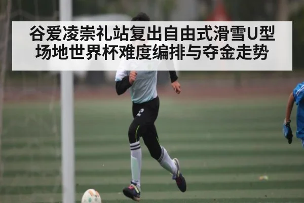 谷爱凌崇礼站复出自由式滑雪U型场地世界杯难度编排与夺金走势